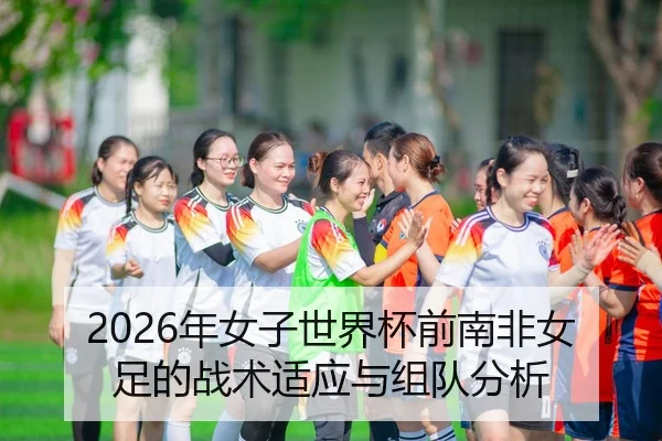 2026年女子世界杯前南非女足的战术适应与组队分析