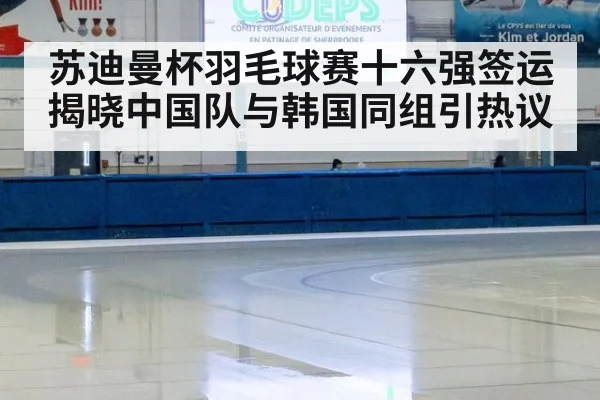苏迪曼杯羽毛球赛十六强签运揭晓中国队与韩国同组引热议